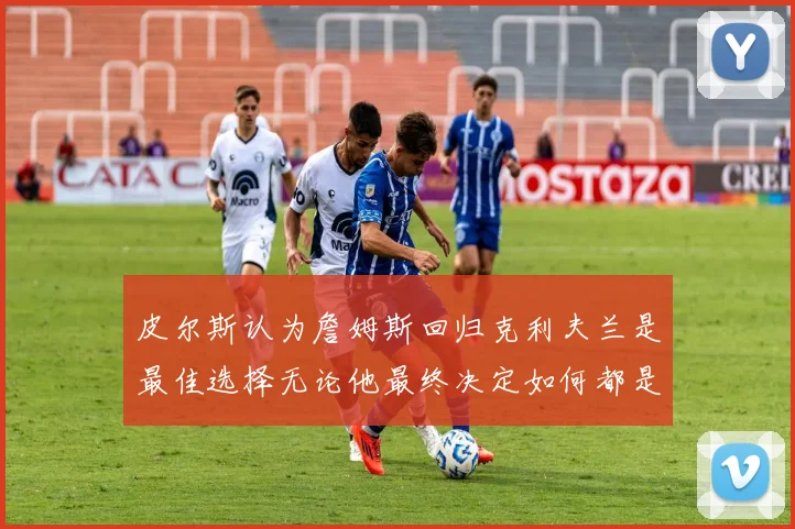 皮尔斯认为詹姆斯回归克利夫兰是最佳选择无论他最终决定如何都是合理的
